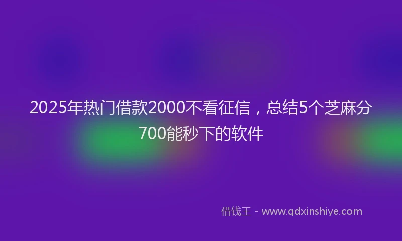 2025年热门借款2000不看征信，总结5个芝麻分700能秒下的软件