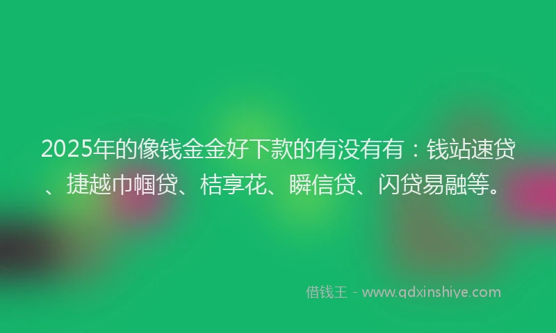 2025年的像钱金金好下款的有没有有：钱站速贷、捷越巾帼贷、桔享花、瞬信贷、闪贷易融等。