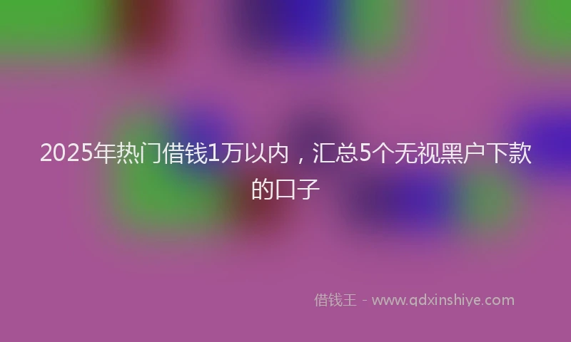 2025年热门借钱1万以内，汇总5个无视黑户下款的口子