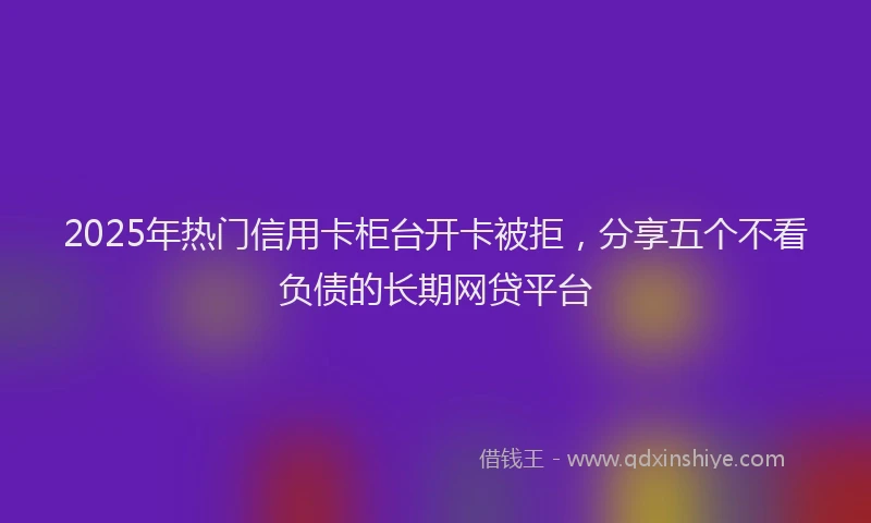 2025年热门信用卡柜台开卡被拒，分享五个不看负债的长期网贷平台