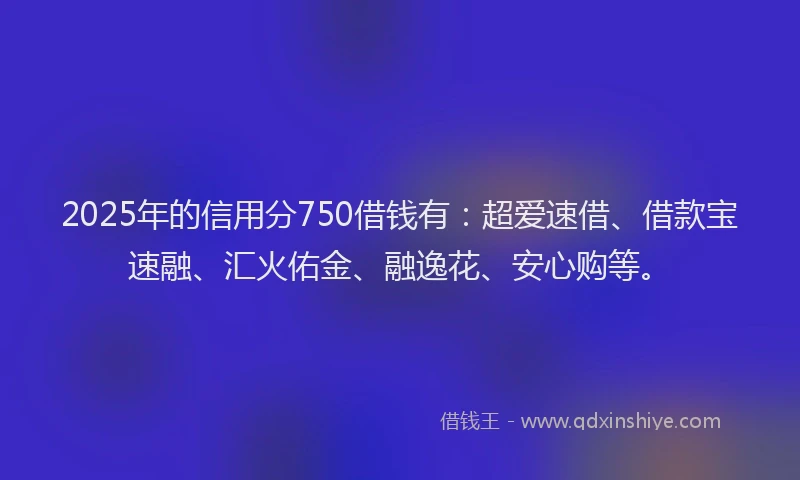 2025年的信用分750借钱有：超爱速借、借款宝速融、汇火佑金、融逸花、安心购等。