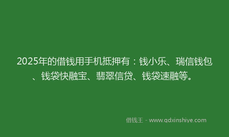 2025年的借钱用手机抵押有：钱小乐、瑞信钱包、钱袋快融宝、翡翠信贷、钱袋速融等。