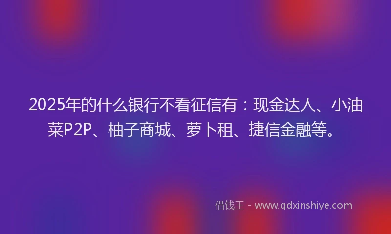 2025年的什么银行不看征信有：现金达人、小油菜P2P、柚子商城、萝卜租、捷信金融等。