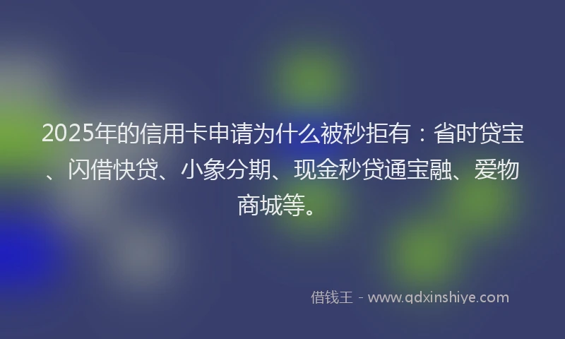 2025年的信用卡申请为什么被秒拒有：省时贷宝、闪借快贷、小象分期、现金秒贷通宝融、爱物商城等。