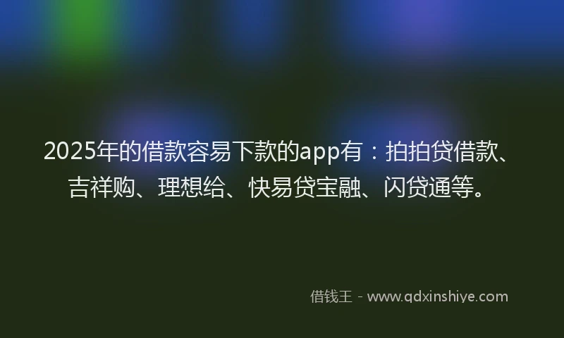 2025年的借款容易下款的app有：拍拍贷借款、吉祥购、理想给、快易贷宝融、闪贷通等。