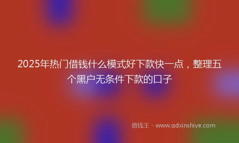 2025年热门借钱什么模式好下款快一点，整理五个黑户无条件下款的口子