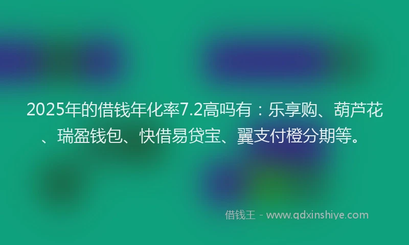 2025年的借钱年化率7.2高吗有：乐享购、葫芦花、瑞盈钱包、快借易贷宝、翼支付橙分期等。