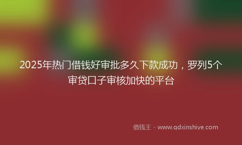 2025年热门借钱好审批多久下款成功，罗列5个审贷口子审核加快的平台