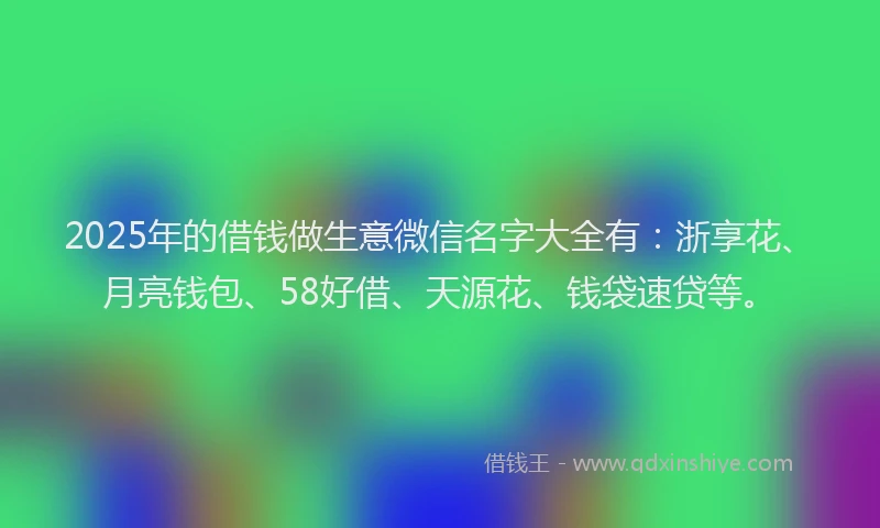 2025年的借钱做生意微信名字大全有：浙享花、月亮钱包、58好借、天源花、钱袋速贷等。