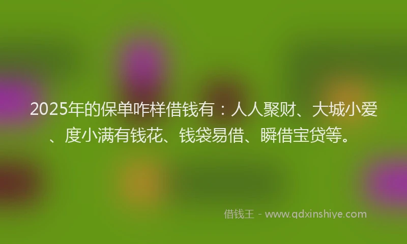 2025年的保单咋样借钱有：人人聚财、大城小爱、度小满有钱花、钱袋易借、瞬借宝贷等。
