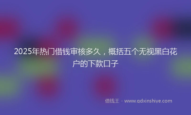 2025年热门借钱审核多久，概括五个无视黑白花户的下款口子