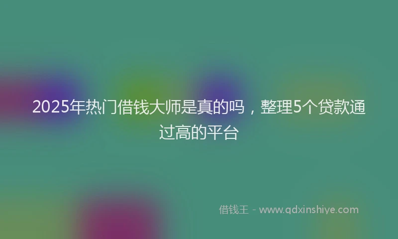2025年热门借钱大师是真的吗，整理5个贷款通过高的平台