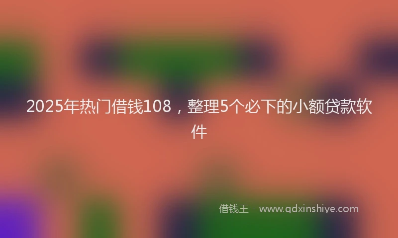 2025年热门借钱108，整理5个必下的小额贷款软件