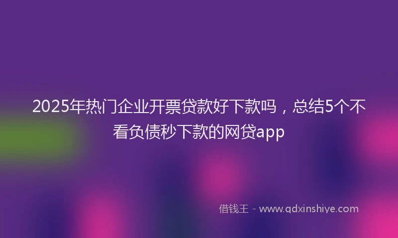 2025年热门企业开票贷款好下款吗，总结5个不看负债秒下款的网贷app