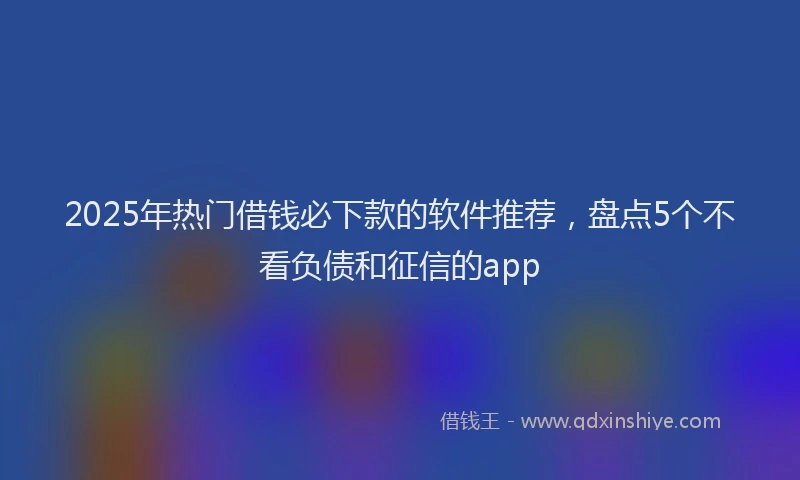 2025年热门借钱必下款的软件推荐，盘点5个不看负债和征信的app