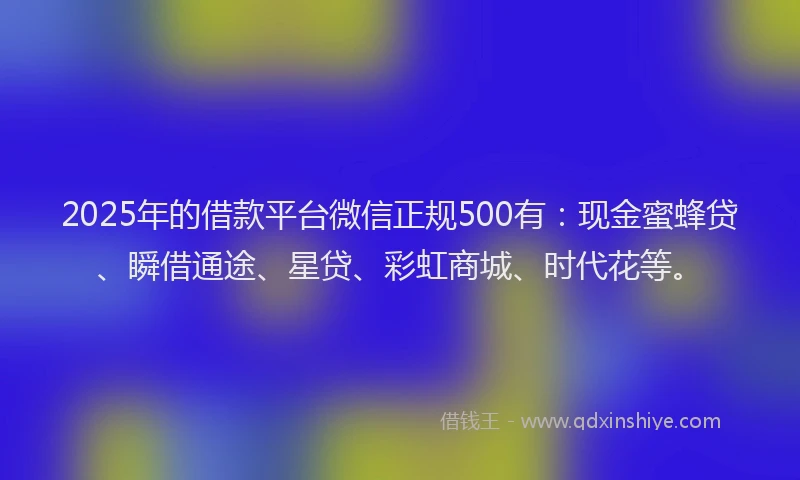 2025年的借款平台微信正规500有：现金蜜蜂贷、瞬借通途、星贷、彩虹商城、时代花等。