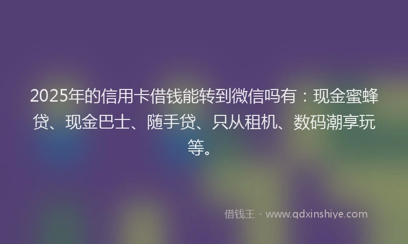 2025年的信用卡借钱能转到微信吗有：现金蜜蜂贷、现金巴士、随手贷、只从租机、数码潮享玩等。