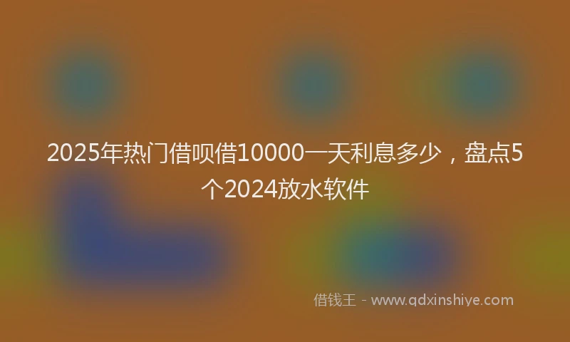 2025年热门借呗借10000一天利息多少，盘点5个2024放水软件