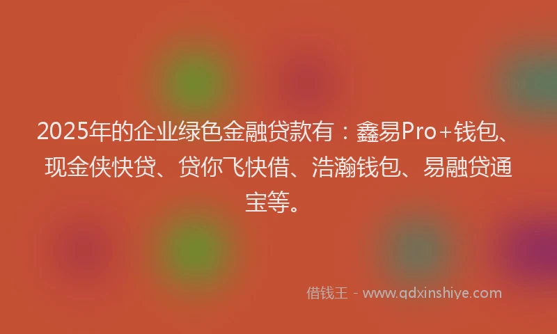 2025年的企业绿色金融贷款有：鑫易Pro+钱包、现金侠快贷、贷你飞快借、浩瀚钱包、易融贷通宝等。