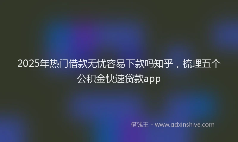 2025年热门借款无忧容易下款吗知乎，梳理五个公积金快速贷款app