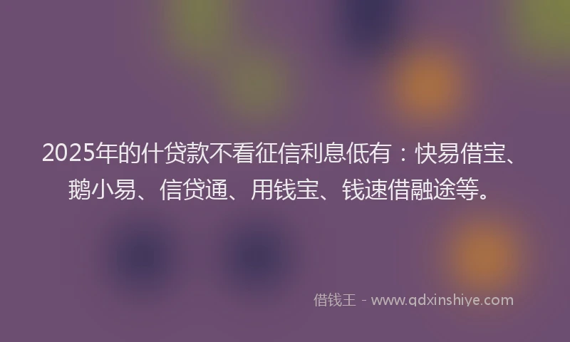 2025年的什贷款不看征信利息低有：快易借宝、鹅小易、信贷通、用钱宝、钱速借融途等。