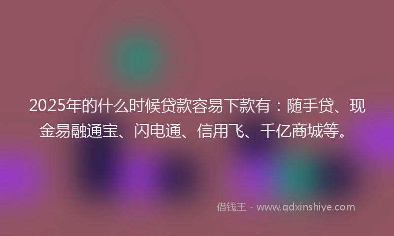 2025年的什么时候贷款容易下款有：随手贷、现金易融通宝、闪电通、信用飞、千亿商城等。