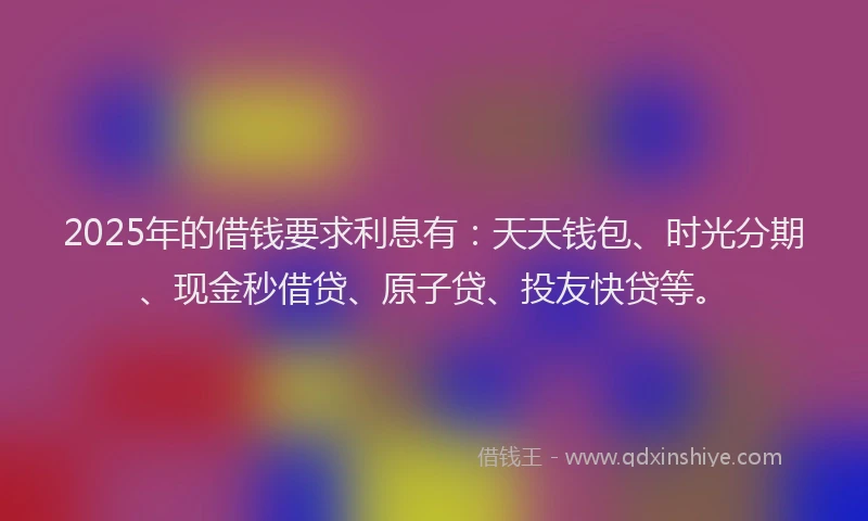 2025年的借钱要求利息有：天天钱包、时光分期、现金秒借贷、原子贷、投友快贷等。