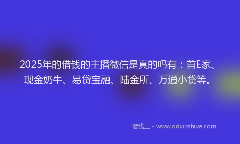 2025年的借钱的主播微信是真的吗有：首E家、现金奶牛、易贷宝融、陆金所、万通小贷等。