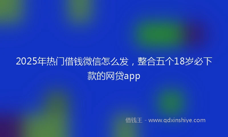 2025年热门借钱微信怎么发，整合五个18岁必下款的网贷app