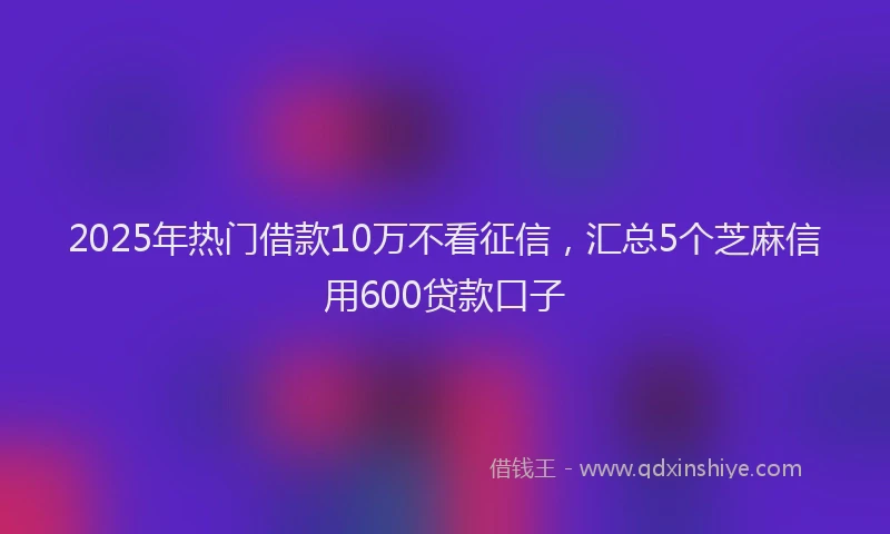 2025年热门借款10万不看征信，汇总5个芝麻信用600贷款口子