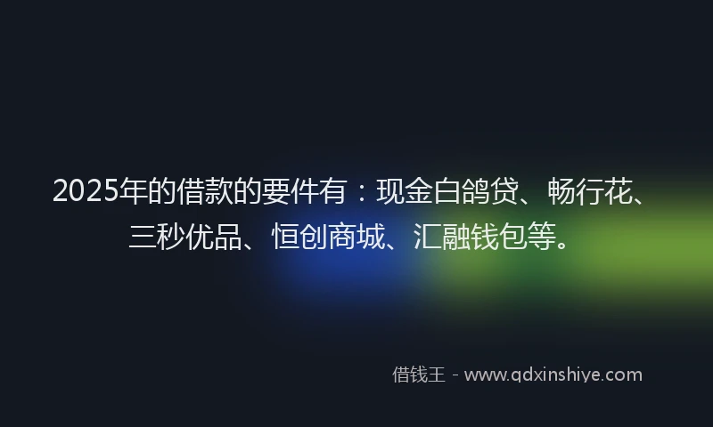 2025年的借款的要件有：现金白鸽贷、畅行花、三秒优品、恒创商城、汇融钱包等。