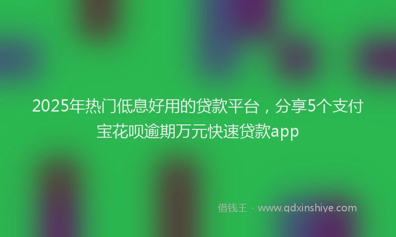 2025年热门低息好用的贷款平台，分享5个支付宝花呗逾期万元快速贷款app