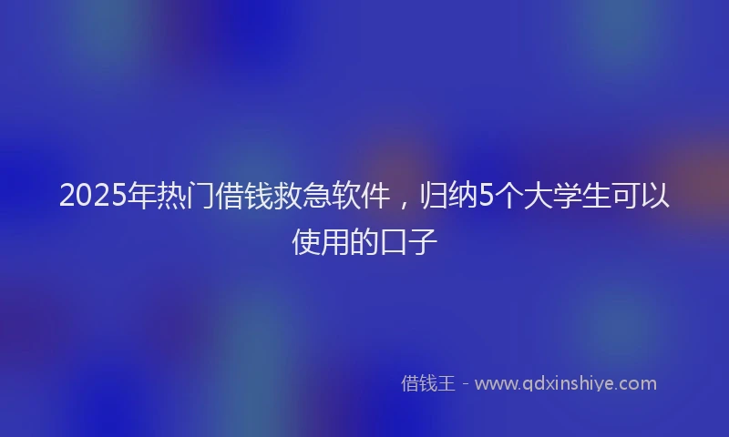 2025年热门借钱救急软件，归纳5个大学生可以使用的口子