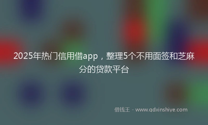 2025年热门信用借app，整理5个不用面签和芝麻分的贷款平台