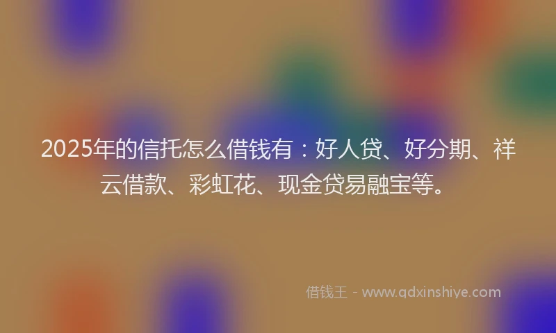 2025年的信托怎么借钱有：好人贷、好分期、祥云借款、彩虹花、现金贷易融宝等。