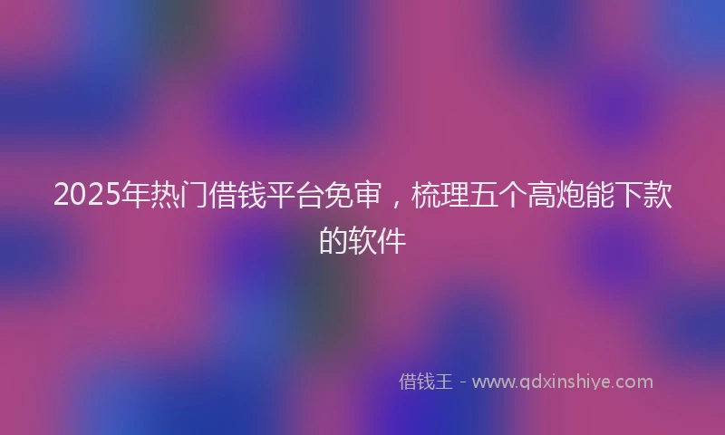 2025年热门借钱平台免审，梳理五个高炮能下款的软件