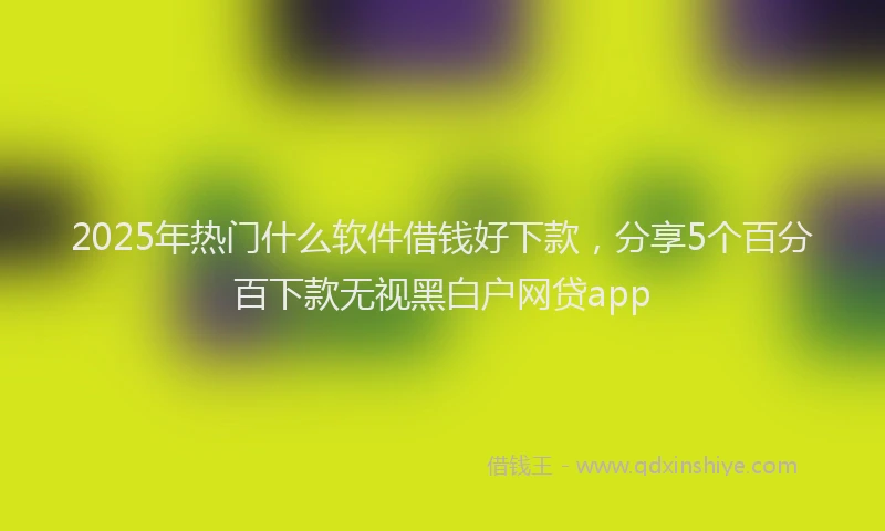 2025年热门什么软件借钱好下款，分享5个百分百下款无视黑白户网贷app