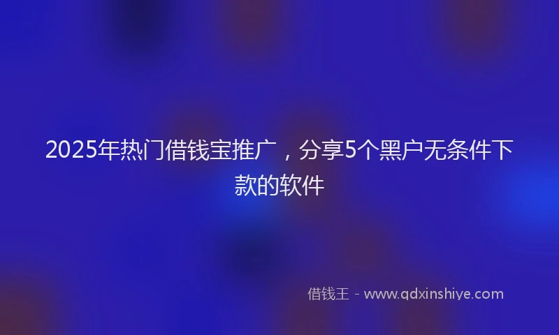 2025年热门借钱宝推广，分享5个黑户无条件下款的软件