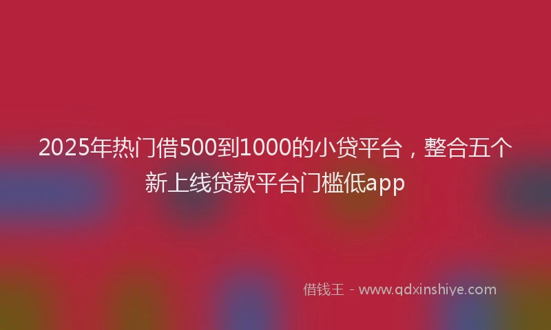 2025年热门借500到1000的小贷平台，整合五个新上线贷款平台门槛低app