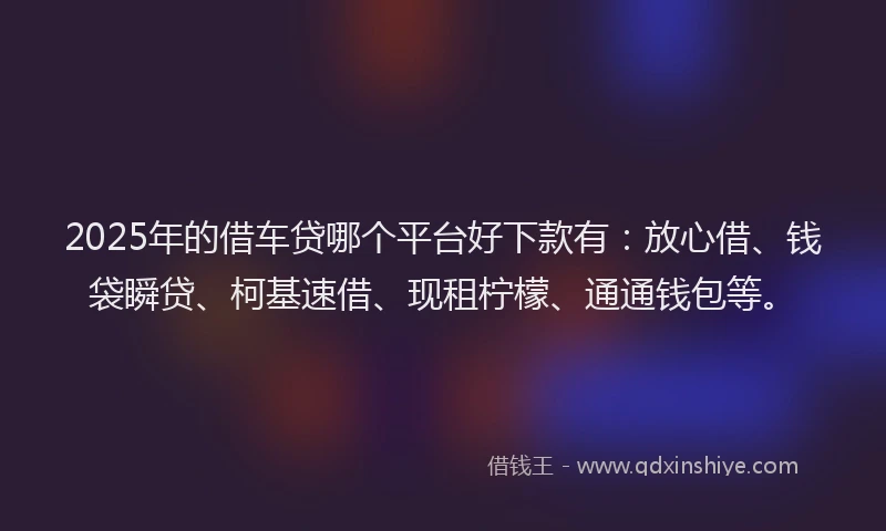 2025年的借车贷哪个平台好下款有：放心借、钱袋瞬贷、柯基速借、现租柠檬、通通钱包等。