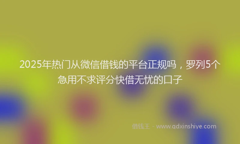 2025年热门从微信借钱的平台正规吗，罗列5个急用不求评分快借无忧的口子