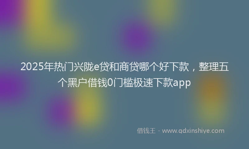 2025年热门兴陇e贷和商贷哪个好下款，整理五个黑户借钱0门槛极速下款app