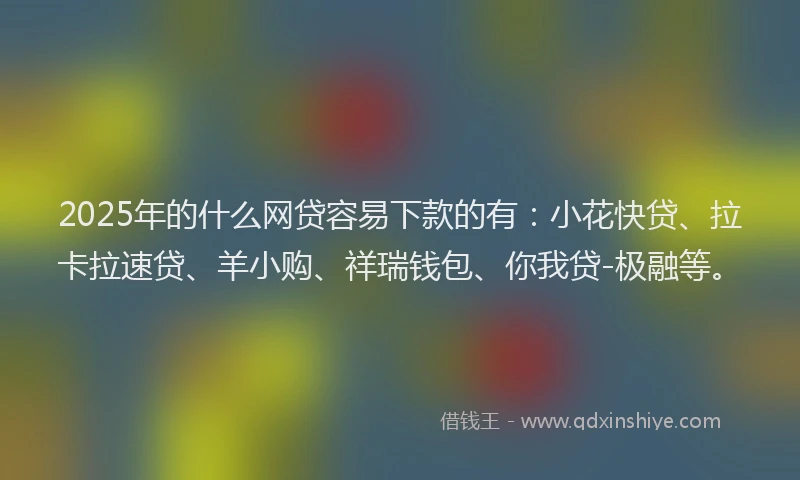 2025年的什么网贷容易下款的有：小花快贷、拉卡拉速贷、羊小购、祥瑞钱包、你我贷-极融等。