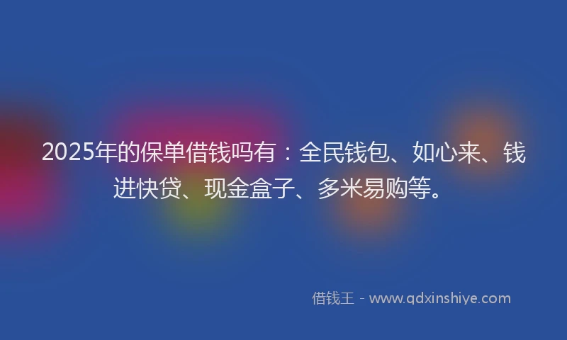2025年的保单借钱吗有：全民钱包、如心来、钱进快贷、现金盒子、多米易购等。