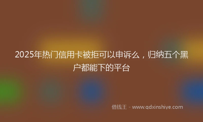 2025年热门信用卡被拒可以申诉么，归纳五个黑户都能下的平台