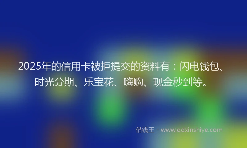 2025年的信用卡被拒提交的资料有：闪电钱包、时光分期、乐宝花、嗨购、现金秒到等。