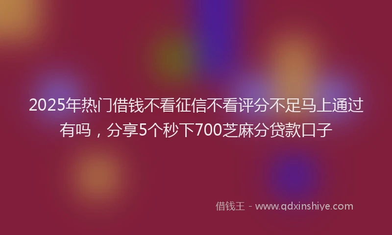 2025年热门借钱不看征信不看评分不足马上通过有吗，分享5个秒下700芝麻分贷款口子