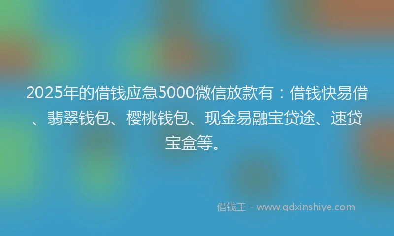 2025年的借钱应急5000微信放款有：借钱快易借、翡翠钱包、樱桃钱包、现金易融宝贷途、速贷宝盒等。
