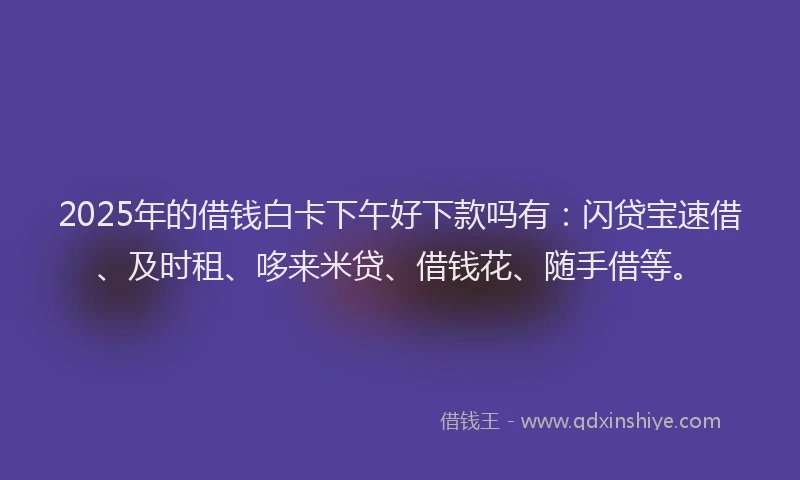2025年的借钱白卡下午好下款吗有：闪贷宝速借、及时租、哆来米贷、借钱花、随手借等。