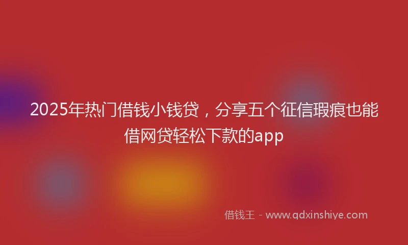 2025年热门借钱小钱贷，分享五个征信瑕疵也能借网贷轻松下款的app